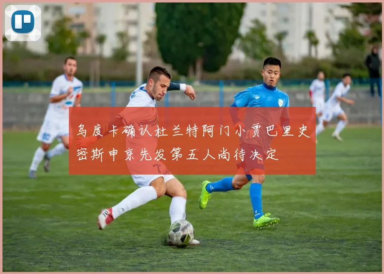 乌度卡确认杜兰特阿门小贾巴里史密斯申京先发第五人尚待决定