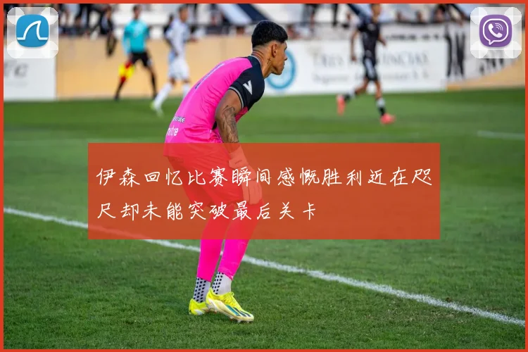伊森回忆比赛瞬间感慨胜利近在咫尺却未能突破最后关卡