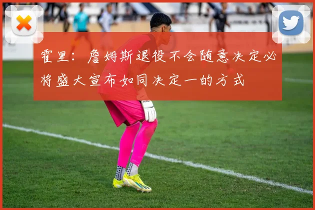 霍里：詹姆斯退役不会随意决定必将盛大宣布如同决定一的方式