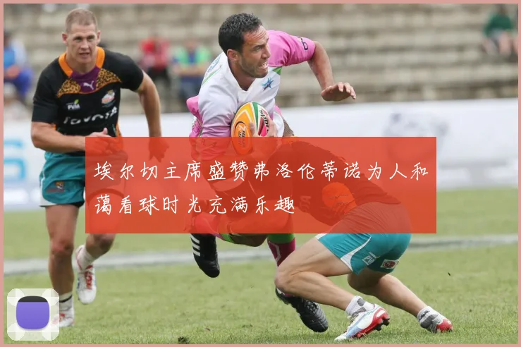 埃尔切主席盛赞弗洛伦蒂诺为人和蔼看球时光充满乐趣