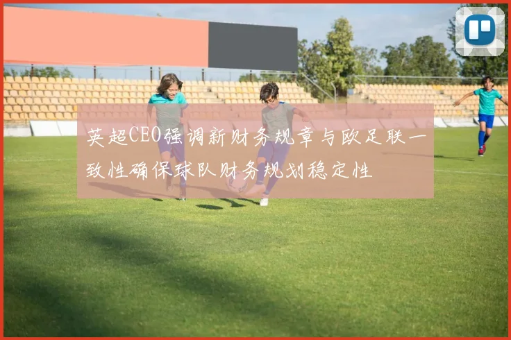 英超CEO强调新财务规章与欧足联一致性确保球队财务规划稳定性
