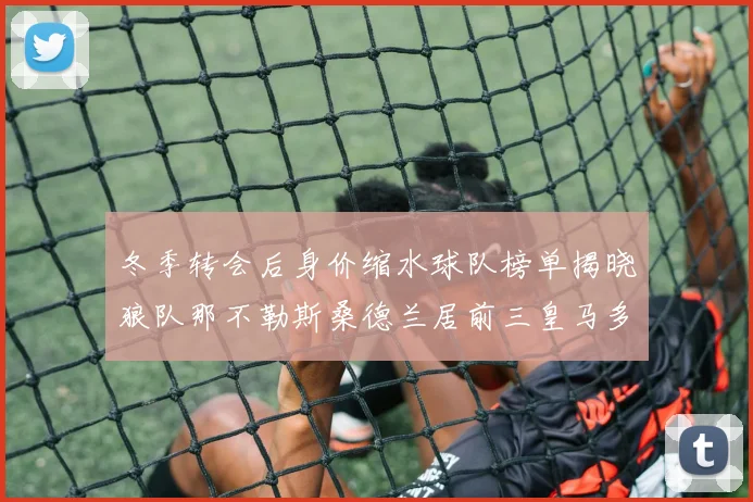 冬季转会后身价缩水球队榜单揭晓狼队那不勒斯桑德兰居前三皇马多特也在其中