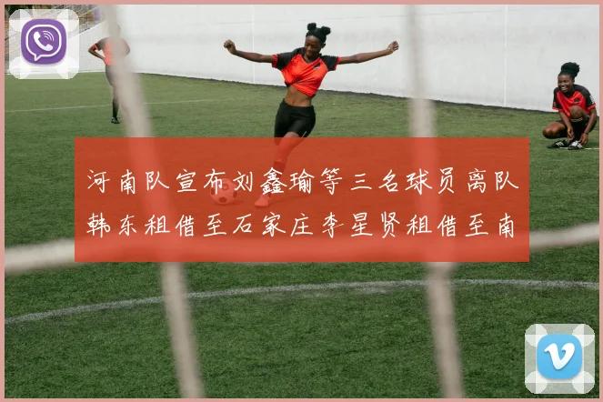 河南队宣布刘鑫瑜等三名球员离队韩东租借至石家庄李星贤租借至南通