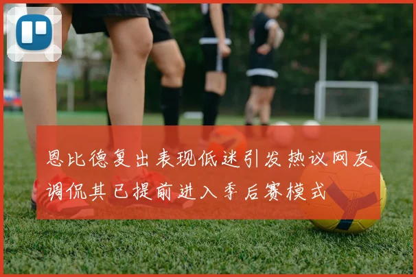 恩比德复出表现低迷引发热议网友调侃其已提前进入季后赛模式