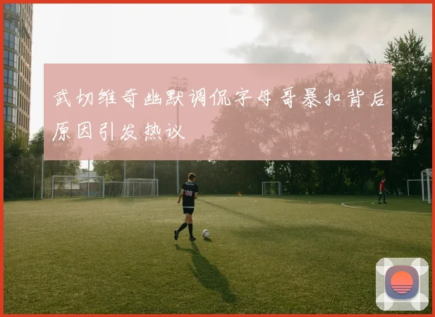 武切维奇幽默调侃字母哥暴扣背后原因引发热议