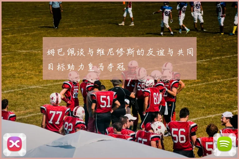 姆巴佩谈与维尼修斯的友谊与共同目标助力皇马夺冠