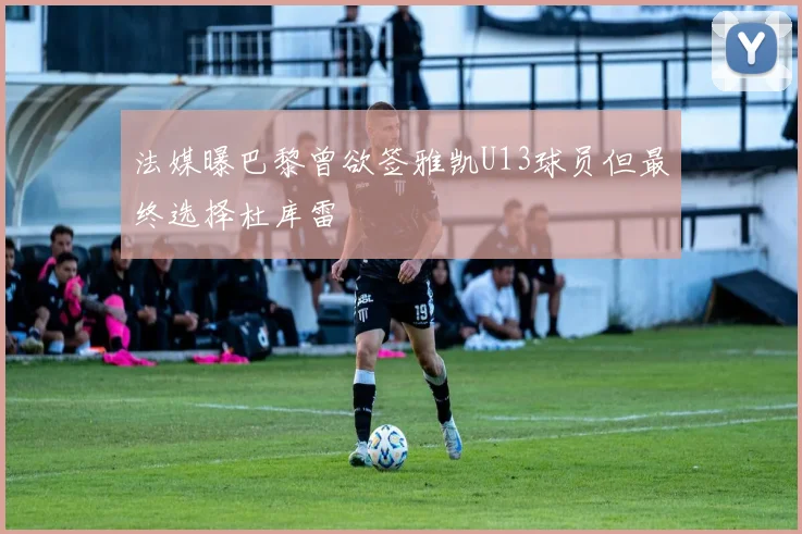 法媒曝巴黎曾欲签雅凯U13球员但最终选择杜库雷