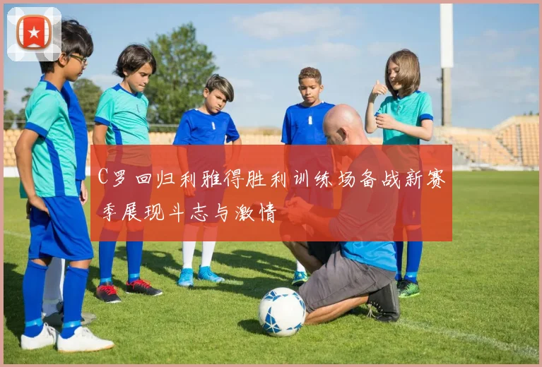 C罗回归利雅得胜利训练场备战新赛季展现斗志与激情