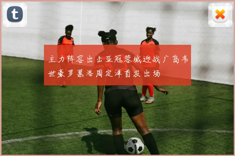 主力阵容出击亚冠蓉城迎战广岛韦世豪罗慕洛周定洋首发出场