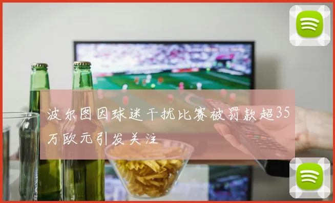 波尔图因球迷干扰比赛被罚款超35万欧元引发关注