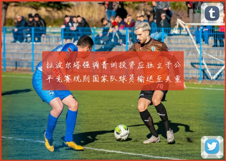 拉波尔塔强调青训投资应独立于公平竞赛规则国家队球员输送至关重要