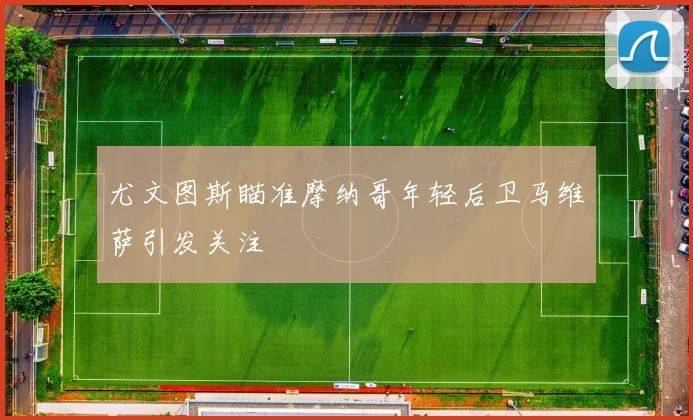 尤文图斯瞄准摩纳哥年轻后卫马维萨引发关注