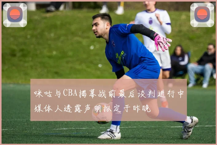 咪咕与CBA揭幕战前最后谈判进行中媒体人透露声明拟定于昨晚