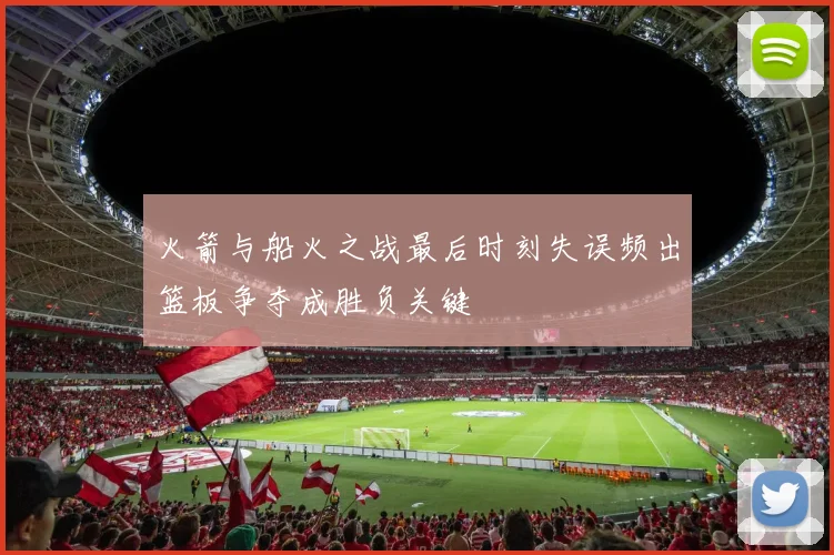 火箭与船火之战最后时刻失误频出篮板争夺成胜负关键