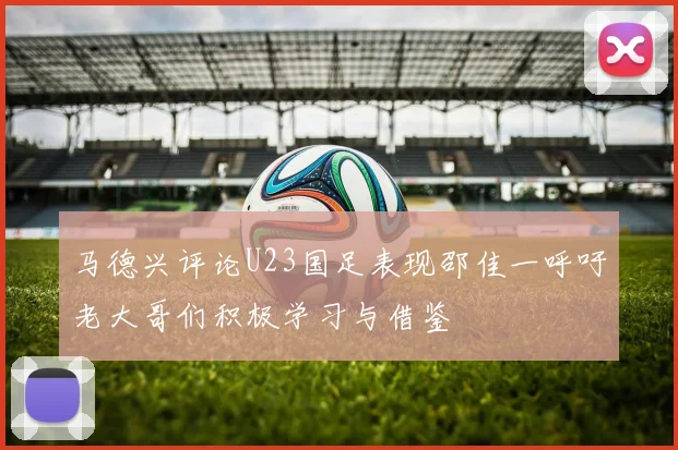 马德兴评论U23国足表现邵佳一呼吁老大哥们积极学习与借鉴