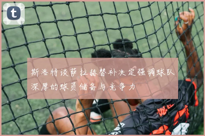 斯洛特谈萨拉赫替补决定强调球队深厚的球员储备与竞争力
