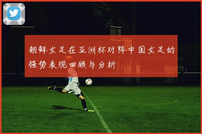 朝鲜女足在亚洲杯对阵中国女足的强势表现回顾与分析