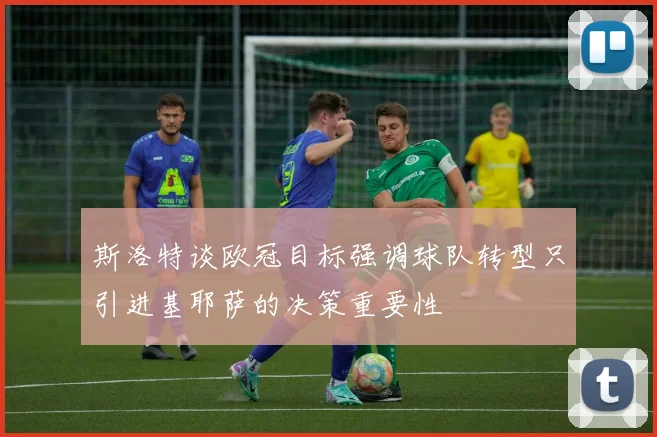 斯洛特谈欧冠目标强调球队转型只引进基耶萨的决策重要性