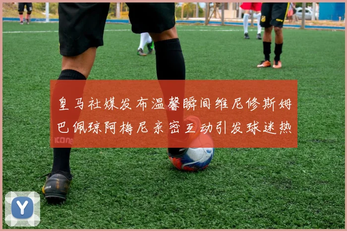 皇马社媒发布温馨瞬间维尼修斯姆巴佩琼阿梅尼亲密互动引发球迷热议