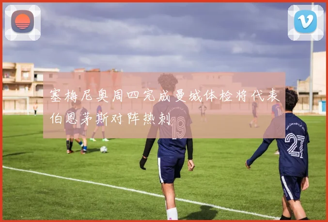 塞梅尼奥周四完成曼城体检将代表伯恩茅斯对阵热刺